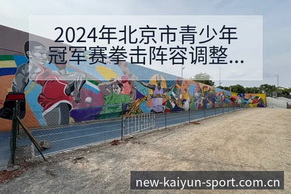 2024年北京市青少年冠军赛拳击阵容调整赛程前瞻分析 - 开云